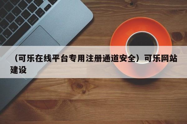 （可乐在线平台专用注册通道安全）可乐网站建设