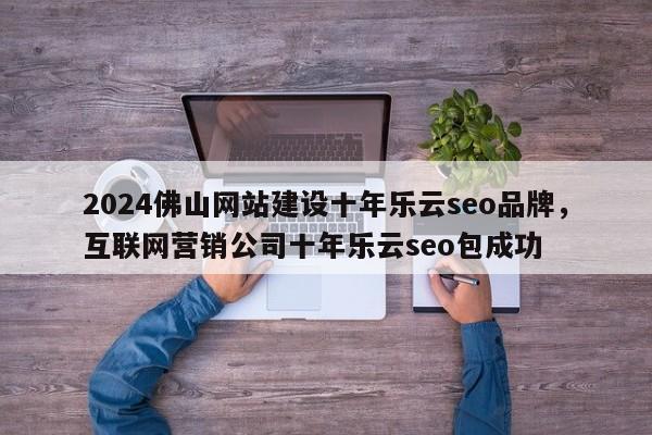 2024佛山网站建设十年乐云seo品牌，互联网营销公司十年乐云seo包成功