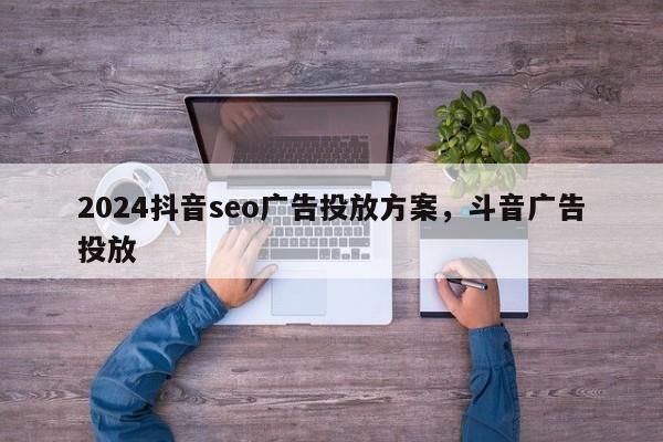 2024抖音seo广告投放方案，斗音广告投放