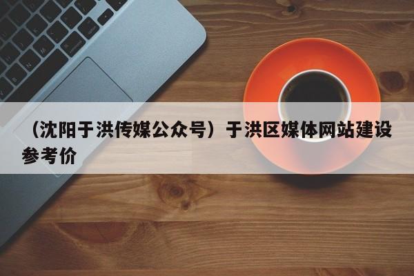 （沈阳于洪传媒公众号）于洪区媒体网站建设参考价