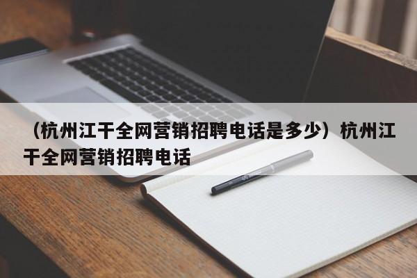 （杭州江干全网营销招聘电话是多少）杭州江干全网营销招聘电话