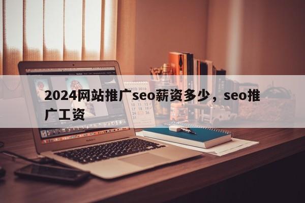 2024网站推广seo薪资多少，seo推广工资