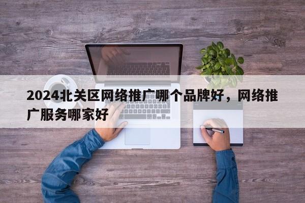 2024北关区网络推广哪个品牌好，网络推广服务哪家好