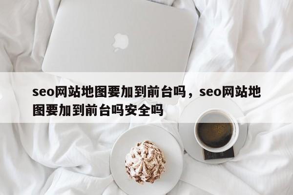 seo网站地图要加到前台吗，seo网站地图要加到前台吗安全吗