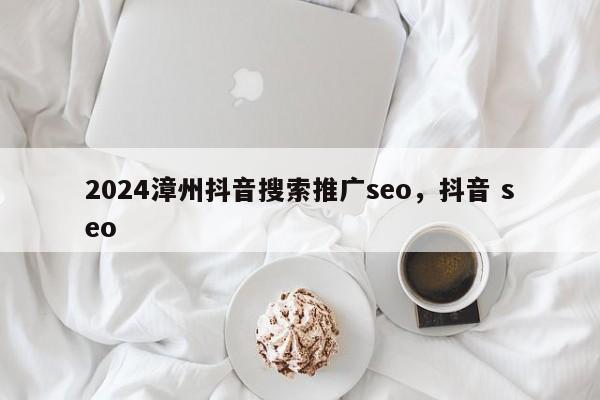 2024漳州抖音搜索推广seo，抖音 seo