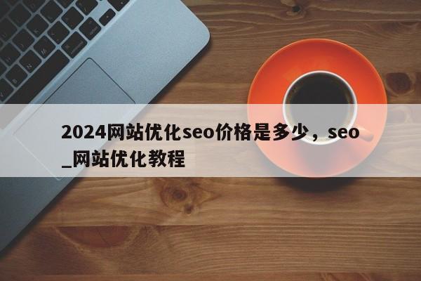 2024网站优化seo价格是多少，seo_网站优化教程