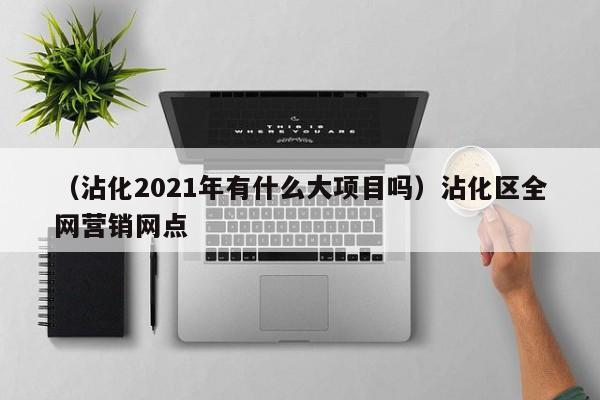 （沾化2021年有什么大项目吗）沾化区全网营销网点