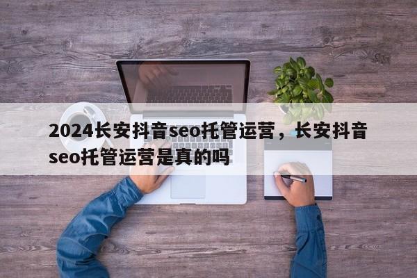 2024长安抖音seo托管运营，长安抖音seo托管运营是真的吗