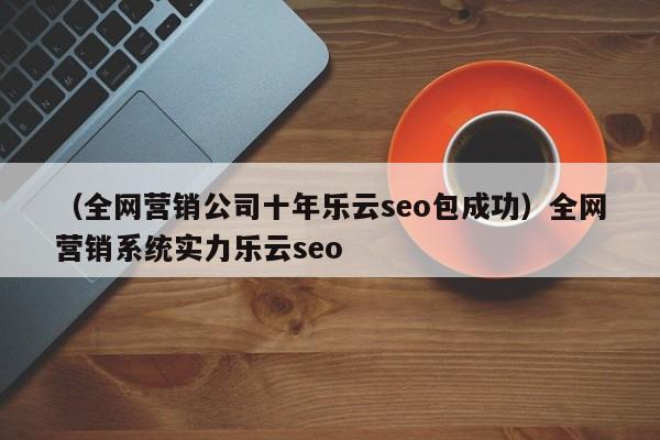 （全网营销公司十年乐云seo包成功）全网营销系统实力乐云seo