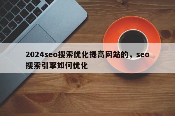 2024seo搜索优化提高网站的，seo搜索引擎如何优化