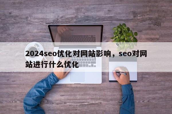 2024seo优化对网站影响，seo对网站进行什么优化