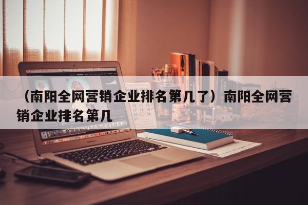 （南阳全网营销企业排名第几了）南阳全网营销企业排名第几